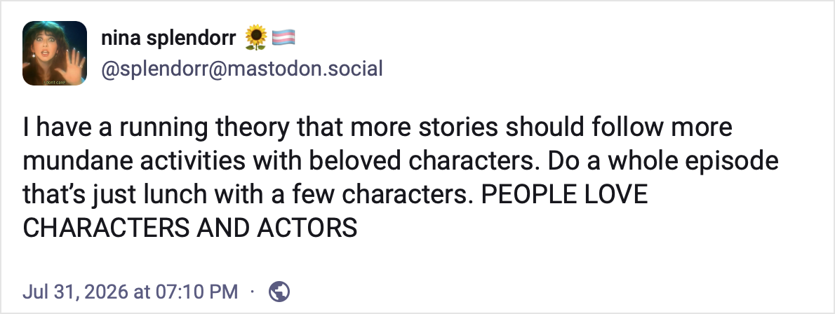 Mastodon post by Nina Splendorr: I have a running theory that more stories should follow more mundane activities with beloved characters. Do a whole episode that’s just lunch with a few characters. PEOPLE LOVE CHARACTERS AND ACTORS